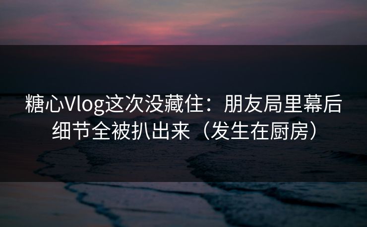 糖心Vlog这次没藏住：朋友局里幕后细节全被扒出来（发生在厨房）