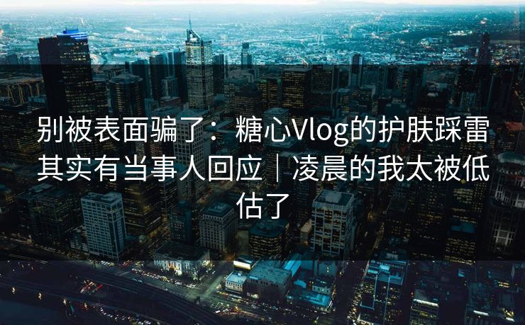 别被表面骗了：糖心Vlog的护肤踩雷其实有当事人回应｜凌晨的我太被低估了
