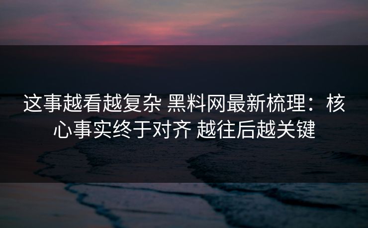 这事越看越复杂 黑料网最新梳理：核心事实终于对齐 越往后越关键