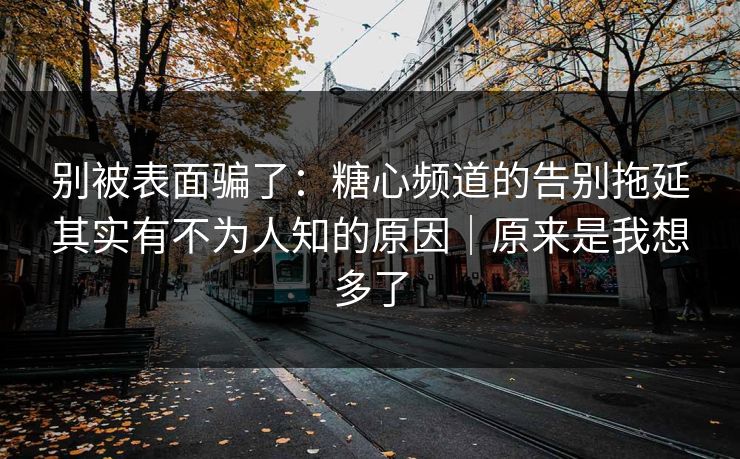 别被表面骗了：糖心频道的告别拖延其实有不为人知的原因｜原来是我想多了