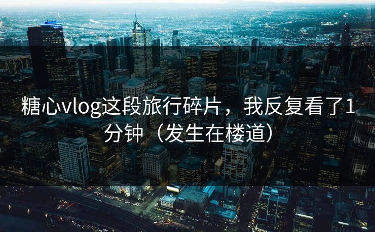 糖心vlog这段旅行碎片，我反复看了1分钟（发生在楼道）
