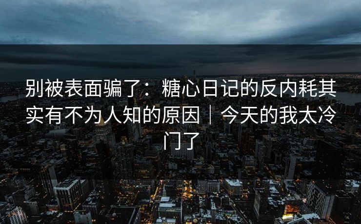 别被表面骗了：糖心日记的反内耗其实有不为人知的原因｜今天的我太冷门了