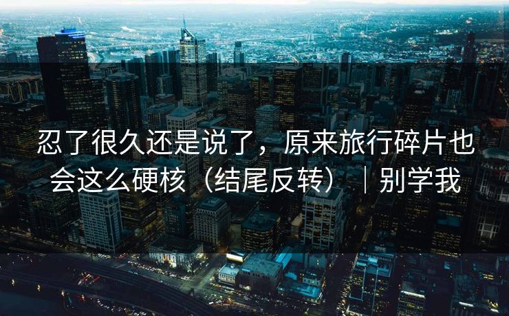 忍了很久还是说了，原来旅行碎片也会这么硬核（结尾反转）｜别学我
