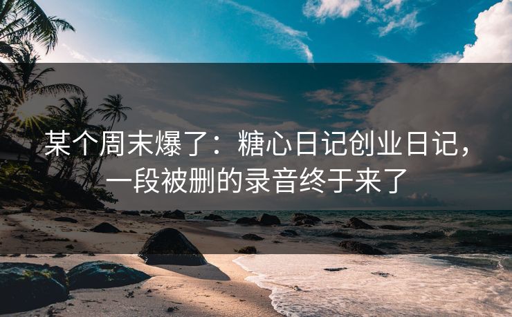 某个周末爆了：糖心日记创业日记，一段被删的录音终于来了