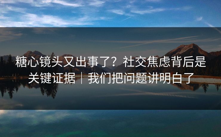 糖心镜头又出事了？社交焦虑背后是关键证据｜我们把问题讲明白了
