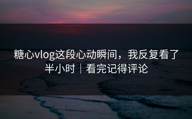 糖心vlog这段心动瞬间，我反复看了半小时｜看完记得评论