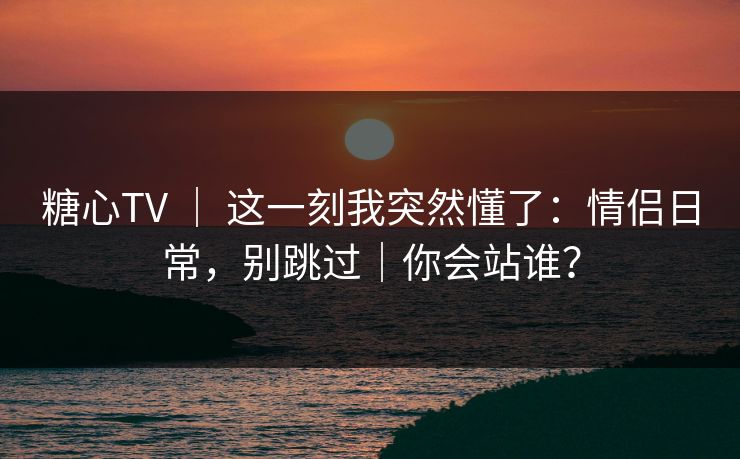 糖心TV ｜ 这一刻我突然懂了：情侣日常，别跳过｜你会站谁？