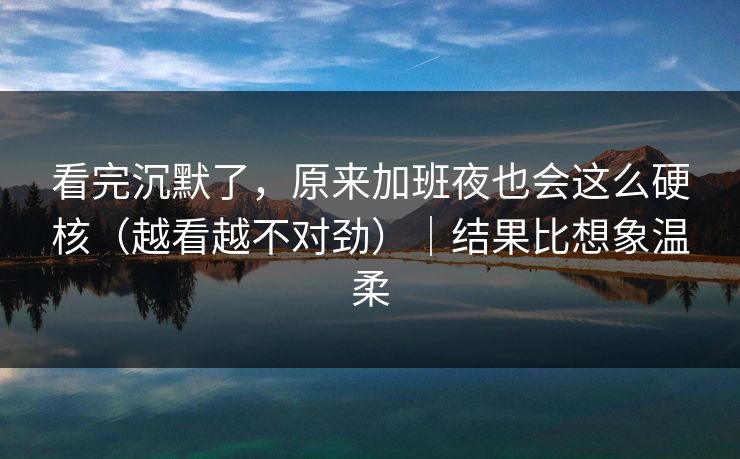 看完沉默了，原来加班夜也会这么硬核（越看越不对劲）｜结果比想象温柔