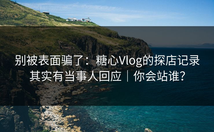 别被表面骗了：糖心Vlog的探店记录其实有当事人回应｜你会站谁？