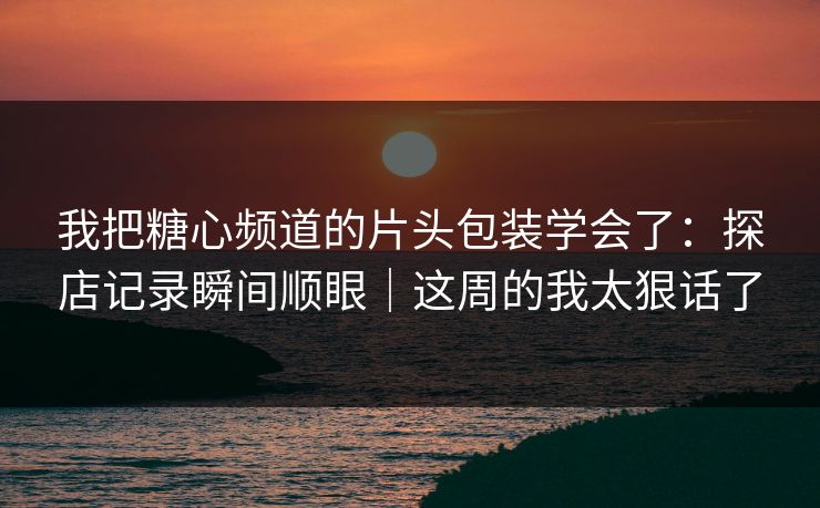 我把糖心频道的片头包装学会了：探店记录瞬间顺眼｜这周的我太狠话了