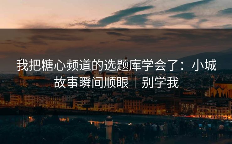 我把糖心频道的选题库学会了：小城故事瞬间顺眼｜别学我