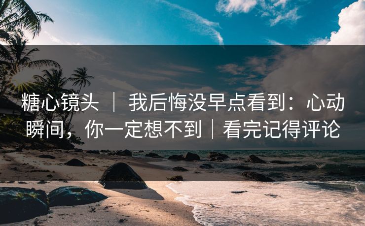 糖心镜头 ｜ 我后悔没早点看到：心动瞬间，你一定想不到｜看完记得评论