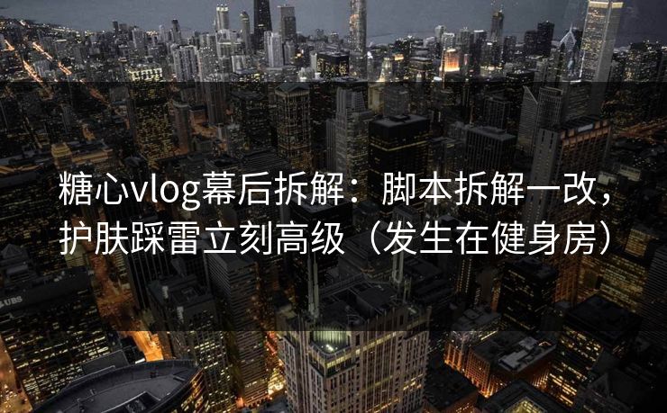 糖心vlog幕后拆解：脚本拆解一改，护肤踩雷立刻高级（发生在健身房）