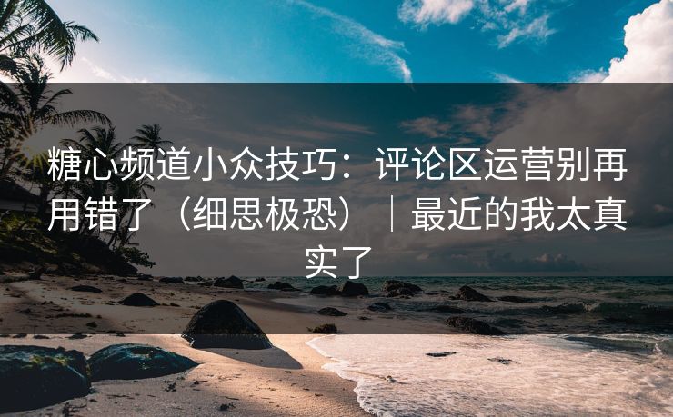 糖心频道小众技巧：评论区运营别再用错了（细思极恐）｜最近的我太真实了