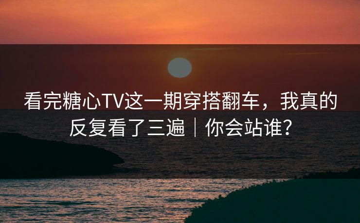 看完糖心TV这一期穿搭翻车，我真的反复看了三遍｜你会站谁？