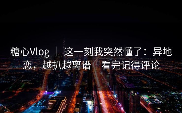 糖心Vlog ｜ 这一刻我突然懂了：异地恋，越扒越离谱｜看完记得评论