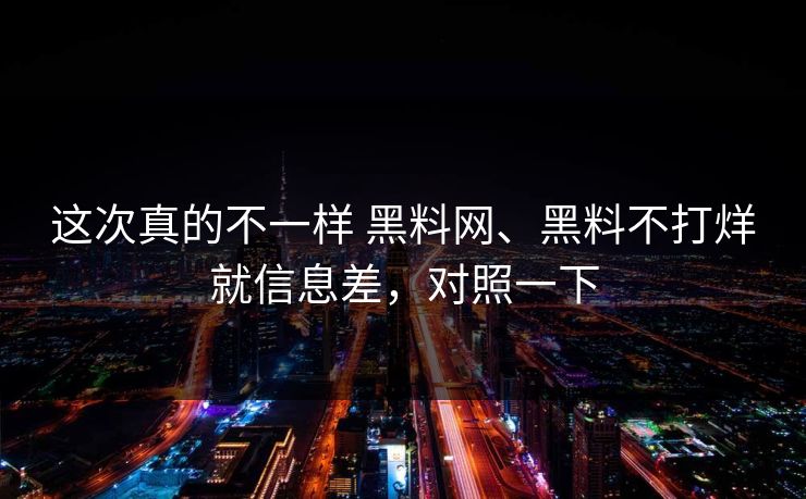 这次真的不一样 黑料网、黑料不打烊就信息差，对照一下