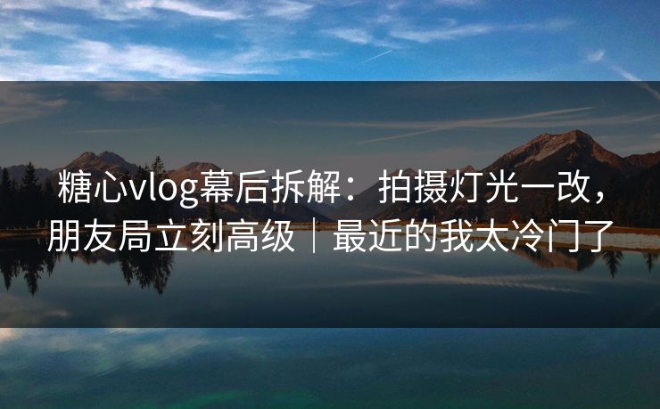 糖心vlog幕后拆解：拍摄灯光一改，朋友局立刻高级｜最近的我太冷门了