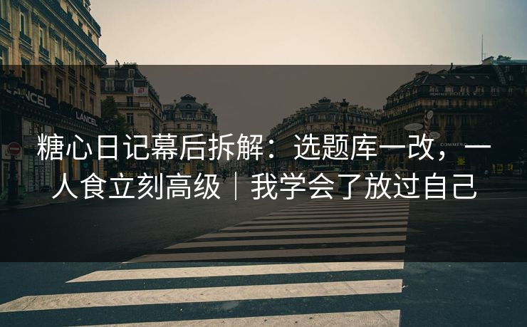 糖心日记幕后拆解：选题库一改，一人食立刻高级｜我学会了放过自己