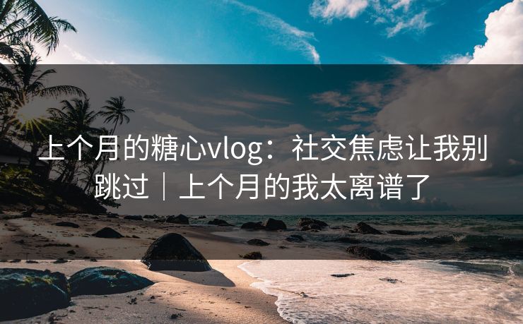 上个月的糖心vlog：社交焦虑让我别跳过｜上个月的我太离谱了
