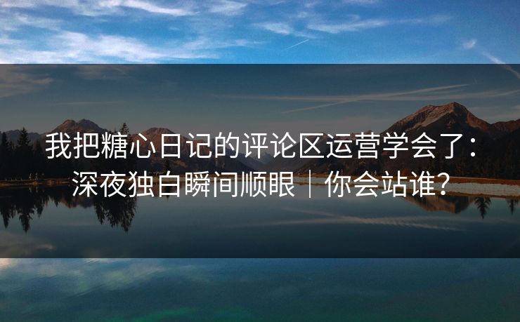 我把糖心日记的评论区运营学会了：深夜独白瞬间顺眼｜你会站谁？