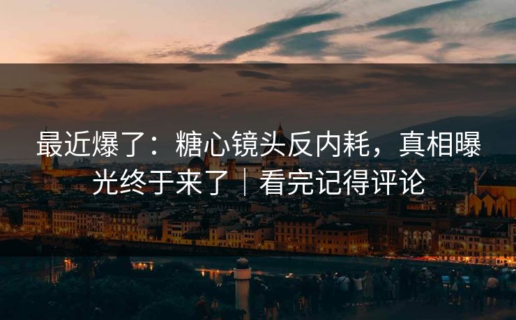 最近爆了：糖心镜头反内耗，真相曝光终于来了｜看完记得评论