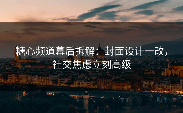 糖心频道幕后拆解：封面设计一改，社交焦虑立刻高级