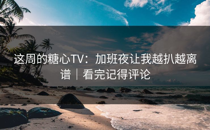 这周的糖心TV：加班夜让我越扒越离谱｜看完记得评论