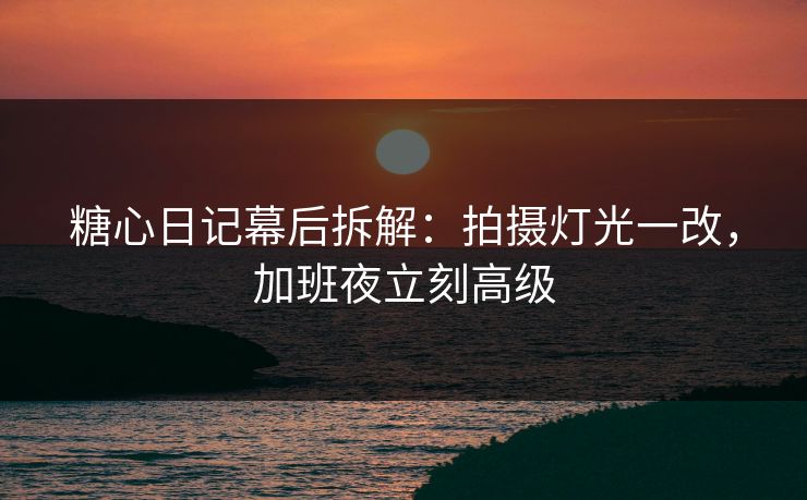 糖心日记幕后拆解：拍摄灯光一改，加班夜立刻高级