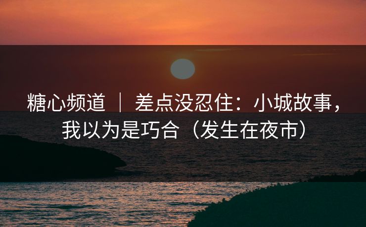 糖心频道 ｜ 差点没忍住：小城故事，我以为是巧合（发生在夜市）