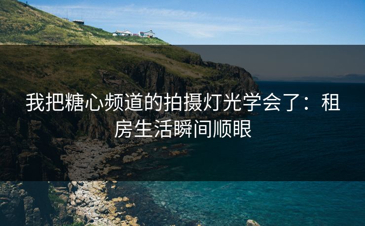 我把糖心频道的拍摄灯光学会了：租房生活瞬间顺眼