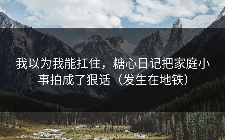 我以为我能扛住，糖心日记把家庭小事拍成了狠话（发生在地铁）