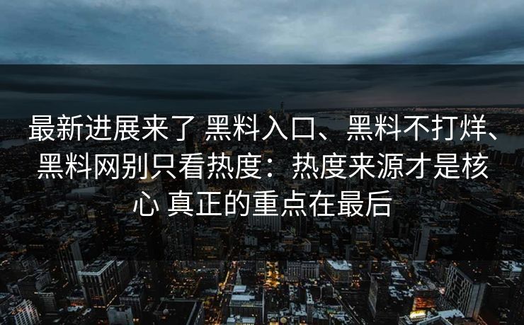 最新进展来了 黑料入口、黑料不打烊、黑料网别只看热度：热度来源才是核心 真正的重点在最后