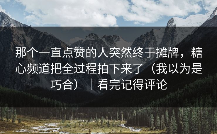 那个一直点赞的人突然终于摊牌，糖心频道把全过程拍下来了（我以为是巧合）｜看完记得评论