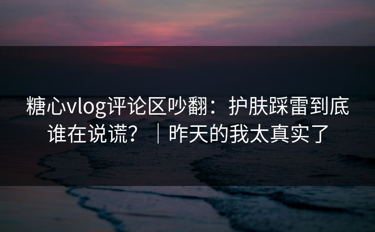 糖心vlog评论区吵翻：护肤踩雷到底谁在说谎？｜昨天的我太真实了