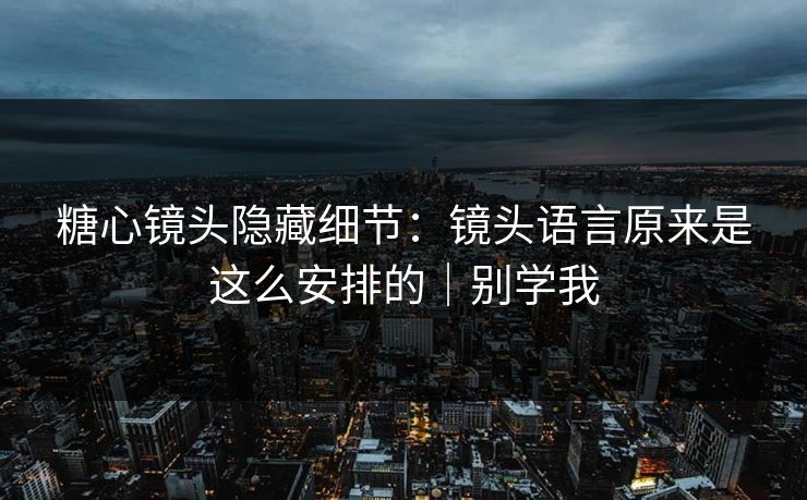 糖心镜头隐藏细节：镜头语言原来是这么安排的｜别学我