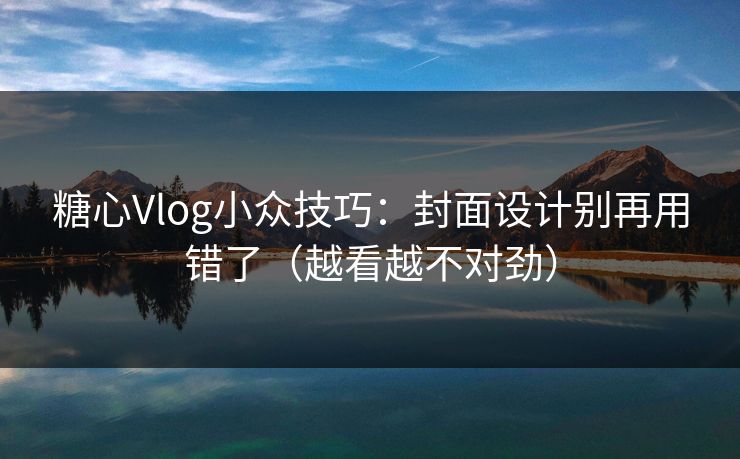 糖心Vlog小众技巧：封面设计别再用错了（越看越不对劲）