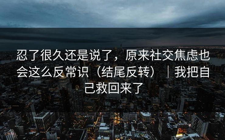 忍了很久还是说了，原来社交焦虑也会这么反常识（结尾反转）｜我把自己救回来了