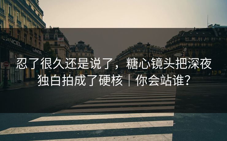 忍了很久还是说了，糖心镜头把深夜独白拍成了硬核｜你会站谁？