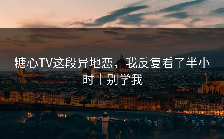 糖心TV这段异地恋，我反复看了半小时｜别学我
