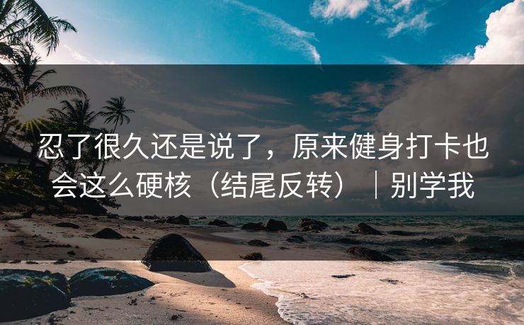 忍了很久还是说了，原来健身打卡也会这么硬核（结尾反转）｜别学我