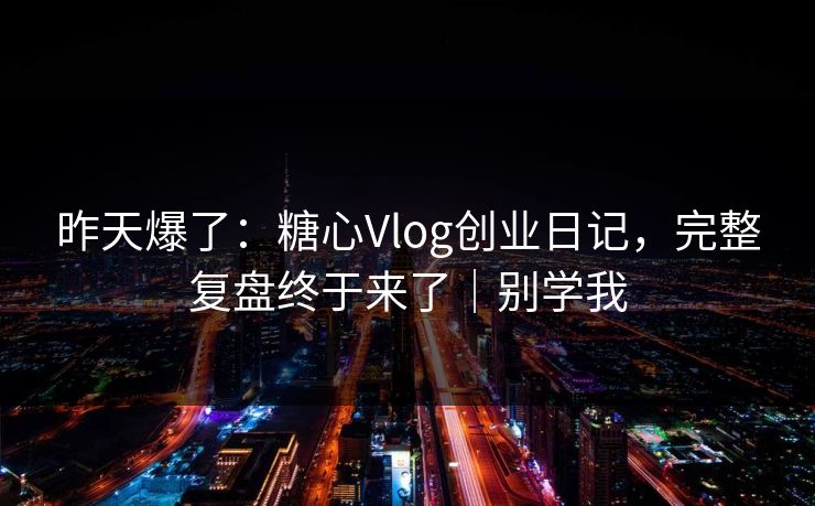 昨天爆了：糖心Vlog创业日记，完整复盘终于来了｜别学我