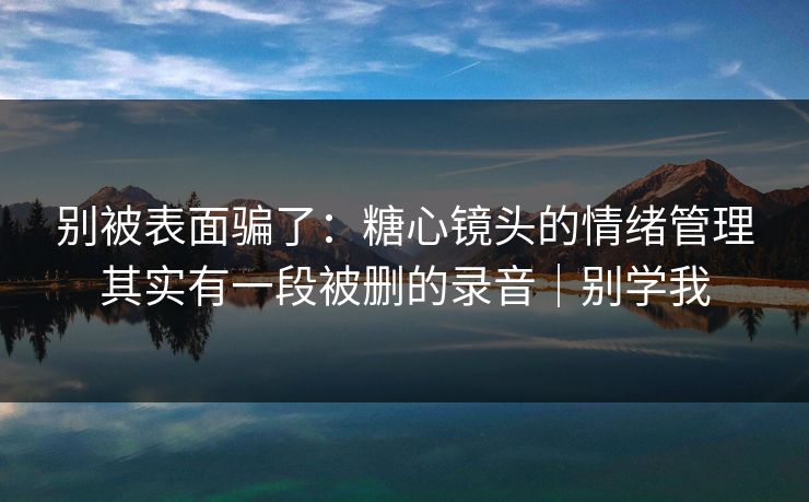 别被表面骗了：糖心镜头的情绪管理其实有一段被删的录音｜别学我