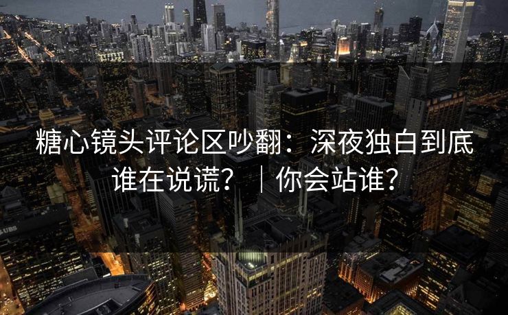 糖心镜头评论区吵翻：深夜独白到底谁在说谎？｜你会站谁？