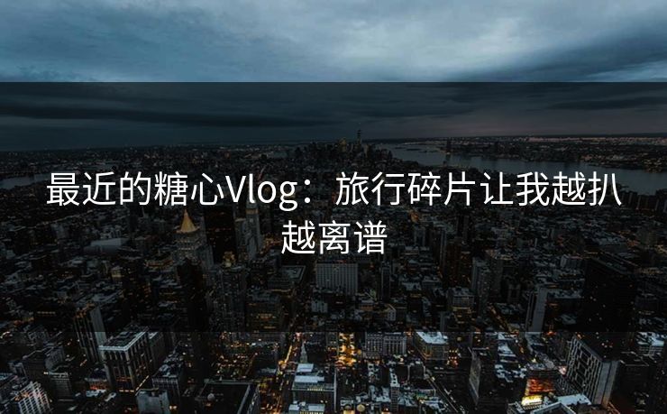 最近的糖心Vlog：旅行碎片让我越扒越离谱