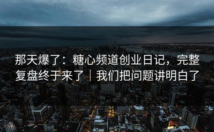 那天爆了：糖心频道创业日记，完整复盘终于来了｜我们把问题讲明白了