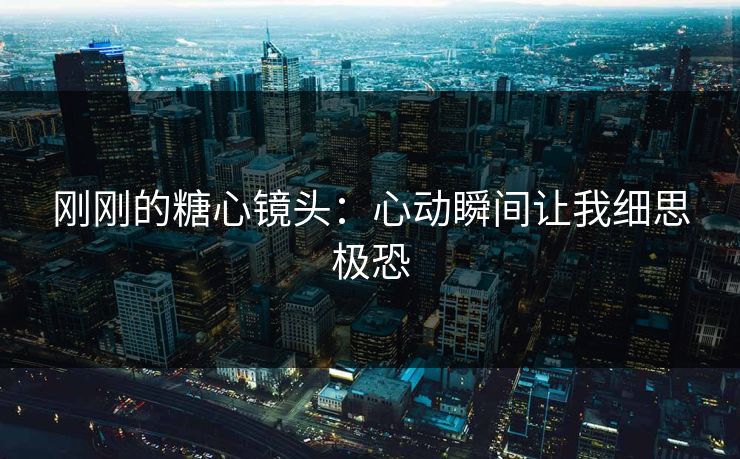 刚刚的糖心镜头：心动瞬间让我细思极恐