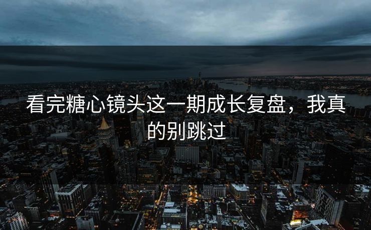 看完糖心镜头这一期成长复盘，我真的别跳过