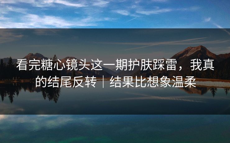看完糖心镜头这一期护肤踩雷，我真的结尾反转｜结果比想象温柔
