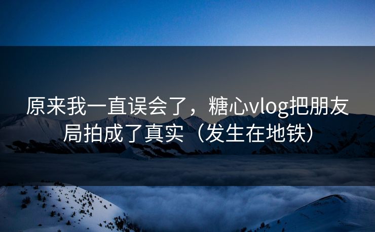 原来我一直误会了，糖心vlog把朋友局拍成了真实（发生在地铁）